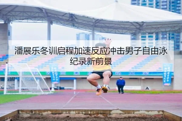 潘展乐冬训启程加速反应冲击男子自由泳纪录新前景