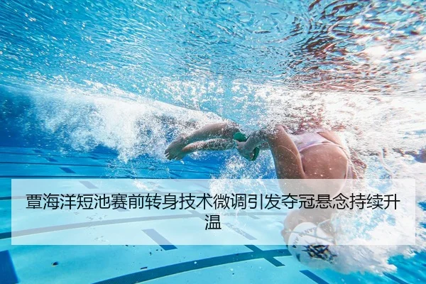 覃海洋短池赛前转身技术微调引发夺冠悬念持续升温